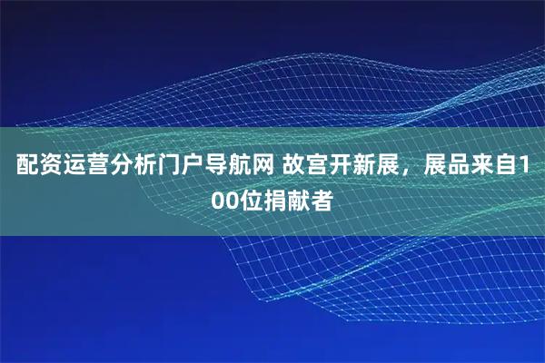 配资运营分析门户导航网 故宫开新展，展品来自100位捐献者