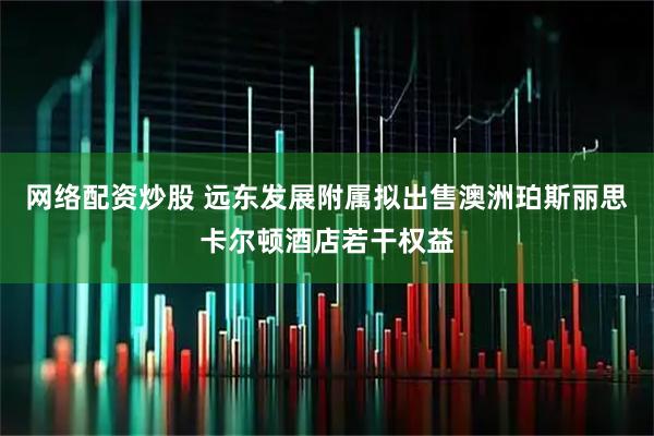 网络配资炒股 远东发展附属拟出售澳洲珀斯丽思卡尔顿酒店若干权益