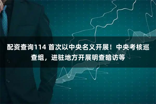 配资查询114 首次以中央名义开展！中央考核巡查组，进驻地方开展明查暗访等