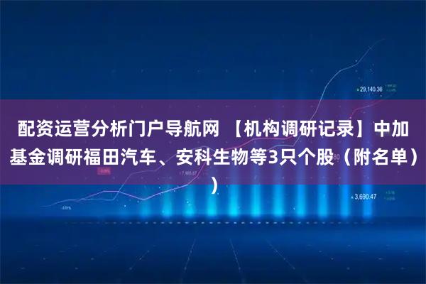 配资运营分析门户导航网 【机构调研记录】中加基金调研福田汽车、安科生物等3只个股（附名单）