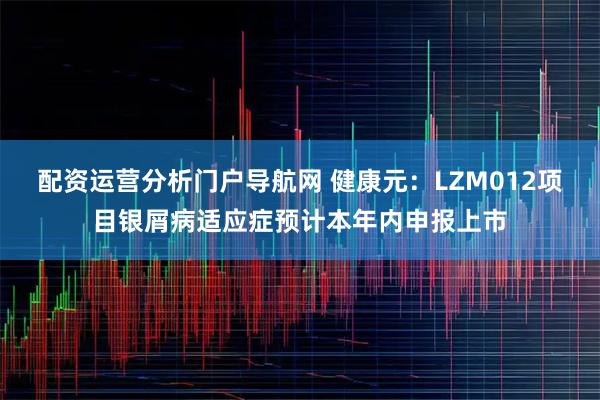 配资运营分析门户导航网 健康元：LZM012项目银屑病适应症预计本年内申报上市