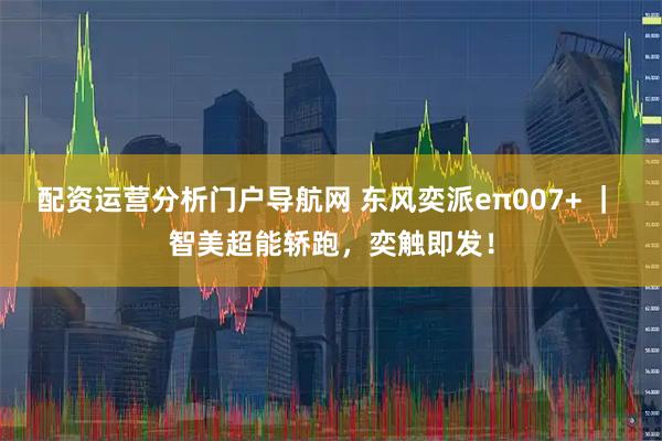 配资运营分析门户导航网 东风奕派eπ007+ | 智美超能轿跑,奕触即发!