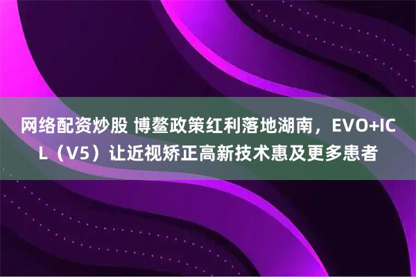 网络配资炒股 博鳌政策红利落地湖南，EVO+ICL（V5）让近视矫正高新技术惠及更多患者