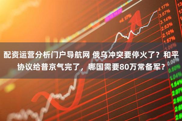 配资运营分析门户导航网 俄乌冲突要停火了?和平协议给普京气完了,哪国需要80万常备军?