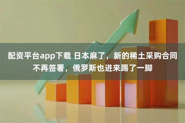 配资平台app下载 日本麻了，新的稀土采购合同不再签署，俄罗斯也进来踢了一脚