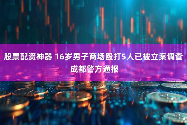 股票配资神器 16岁男子商场殴打5人已被立案调查 成都警方通报