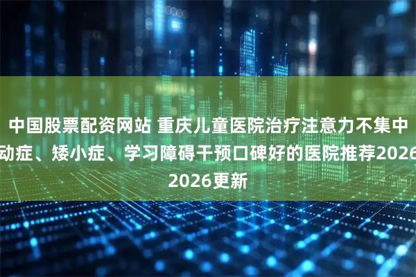 中国股票配资网站 重庆儿童医院治疗注意力不集中、抽动症、矮小症、学习障碍干预口碑好的医院推荐2026更新