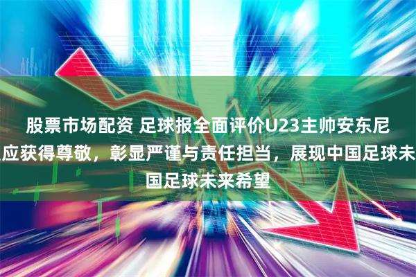 股票市场配资 足球报全面评价U23主帅安东尼奥,理应获得尊敬,彰显严谨与责任担当,展现中国足球未来希望