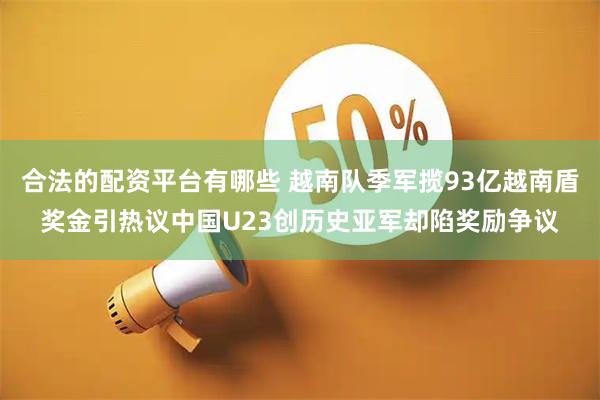 合法的配资平台有哪些 越南队季军揽93亿越南盾奖金引热议中国U23创历史亚军却陷奖励争议