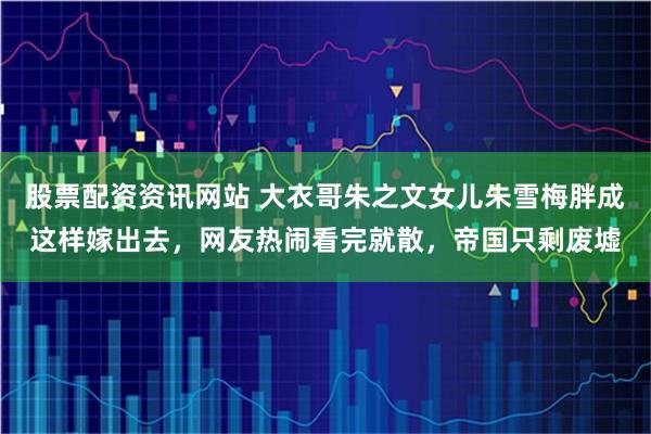 股票配资资讯网站 大衣哥朱之文女儿朱雪梅胖成这样嫁出去，网友热闹看完就散，帝国只剩废墟
