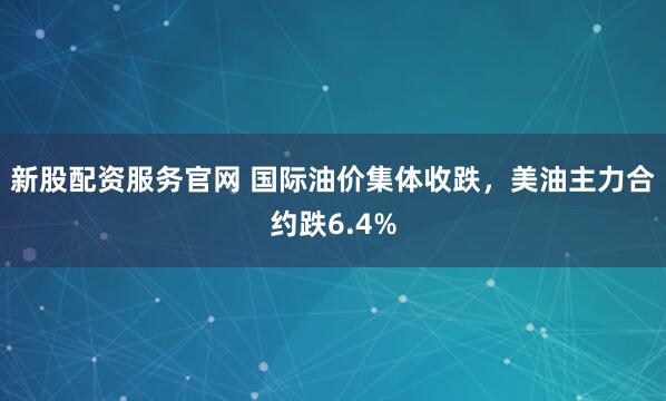 新股配资服务官网 国际油价集体收跌，美油主力合约跌6.4%