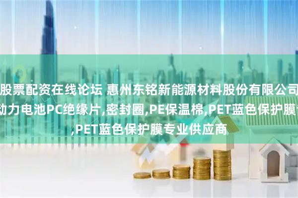 股票配资在线论坛 惠州东铭新能源材料股份有限公司:铝隔板,动力电池PC绝缘片,密封圈,PE保温棉,PET蓝色保护膜专业供应商