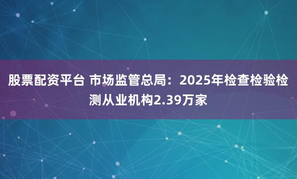 股票配资平台 市场监管总局：2025年检查检验检测从业机构2.39万家