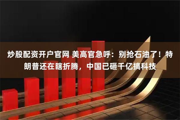 炒股配资开户官网 美高官急呼：别抢石油了！特朗普还在瞎折腾，中国已砸千亿搞科技