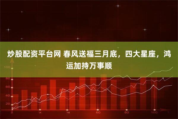 炒股配资平台网 春风送福三月底，四大星座，鸿运加持万事顺