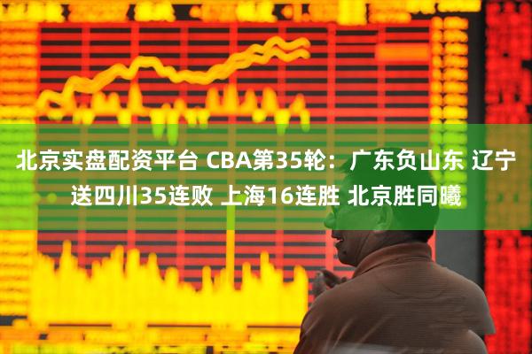 北京实盘配资平台 CBA第35轮：广东负山东 辽宁送四川35连败 上海16连胜 北京胜同曦