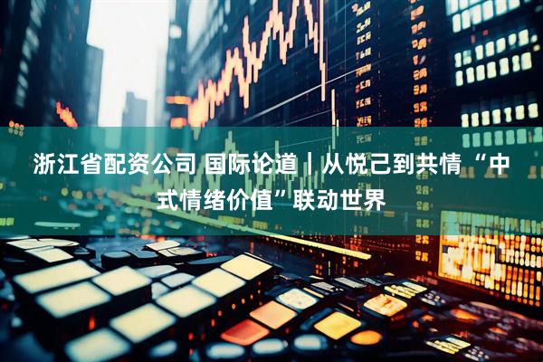 浙江省配资公司 国际论道｜从悦己到共情 “中式情绪价值”联动世界