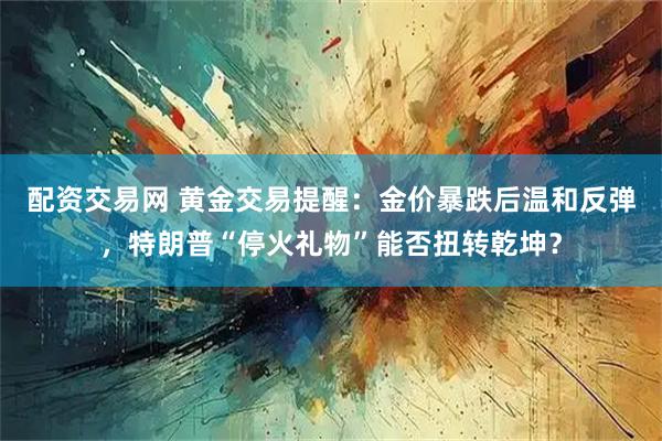 配资交易网 黄金交易提醒：金价暴跌后温和反弹，特朗普“停火礼物”能否扭转乾坤？