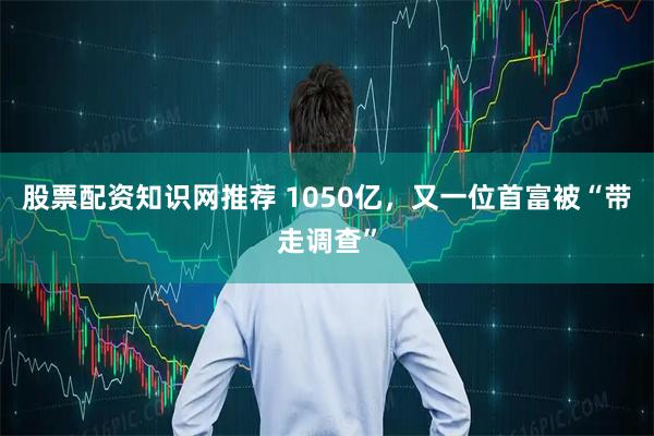 股票配资知识网推荐 1050亿，又一位首富被“带走调查”