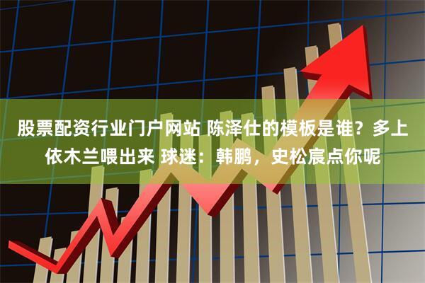 股票配资行业门户网站 陈泽仕的模板是谁？多上依木兰喂出来 球迷：韩鹏，史松宸点你呢
