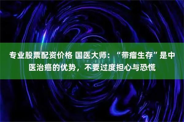 专业股票配资价格 国医大师：“带瘤生存”是中医治癌的优势，不要过度担心与恐慌