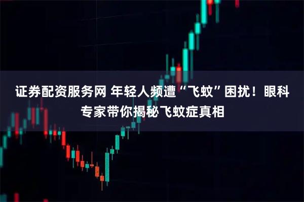 证券配资服务网 年轻人频遭“飞蚊”困扰！眼科专家带你揭秘飞蚊症真相