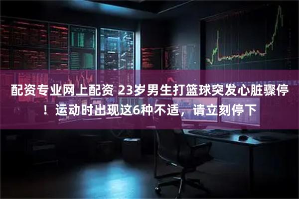 配资专业网上配资 23岁男生打篮球突发心脏骤停！运动时出现这6种不适，请立刻停下