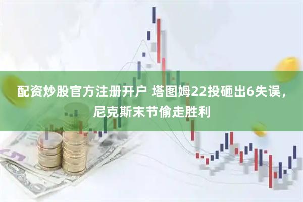 配资炒股官方注册开户 塔图姆22投砸出6失误，尼克斯末节偷走胜利