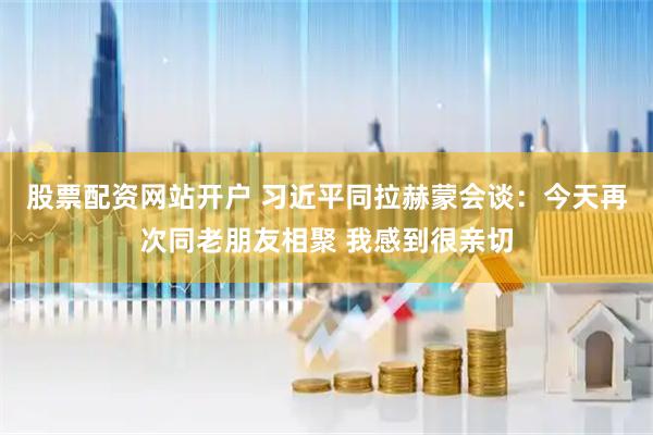 股票配资网站开户 习近平同拉赫蒙会谈：今天再次同老朋友相聚 我感到很亲切