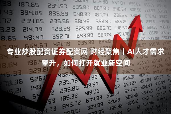 专业炒股配资证券配资网 财经聚焦｜AI人才需求攀升，如何打开就业新空间