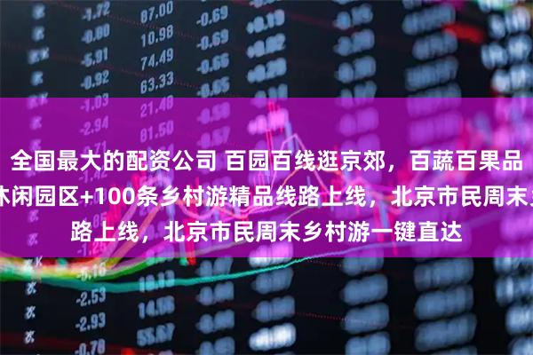 全国最大的配资公司 百园百线逛京郊，百蔬百果品京韵——116个休闲园区+100条乡村游精品线路上线，北京市民周末乡村游一键直达